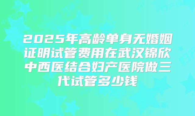 2025年高龄单身无婚姻证明试管费用在武汉锦欣中西医结合妇产医院做三代试管多少钱