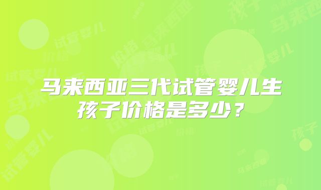 马来西亚三代试管婴儿生孩子价格是多少？