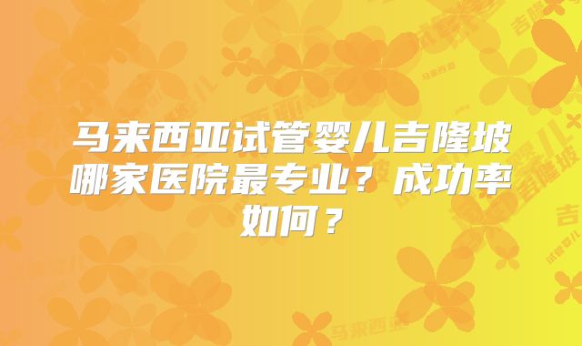 马来西亚试管婴儿吉隆坡哪家医院最专业？成功率如何？