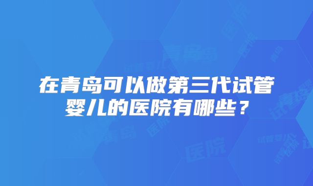 在青岛可以做第三代试管婴儿的医院有哪些？