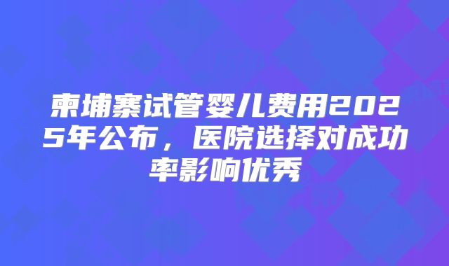 柬埔寨试管婴儿费用2025年公布，医院选择对成功率影响优秀