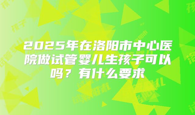 2025年在洛阳市中心医院做试管婴儿生孩子可以吗?有什么要求