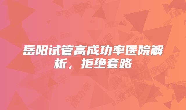 岳阳试管高成功率医院解析,拒绝套路