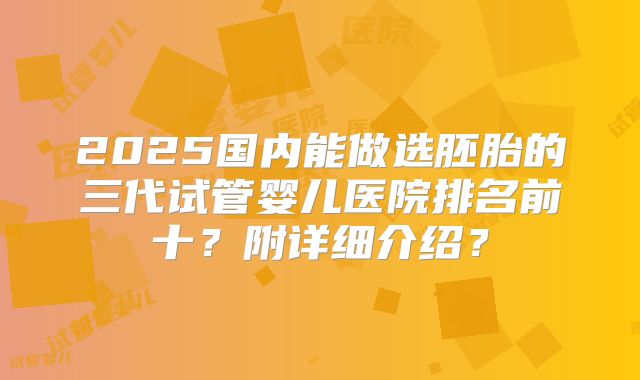 2025国内能做选胚胎的三代试管婴儿医院排名前十?附详细介绍?