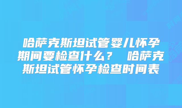 哈萨克斯坦试管婴儿怀孕期间要检查什么? 哈萨克斯坦试管怀孕检查时间表
