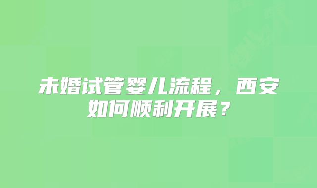 未婚试管婴儿流程,西安如何顺利开展?