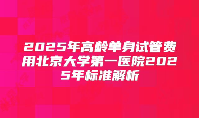 2025年高龄单身试管费用北京大学第一医院2025年标准解析