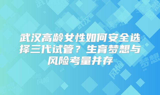 武汉高龄女性如何安全选择三代试管?生育梦想与风险考量并存
