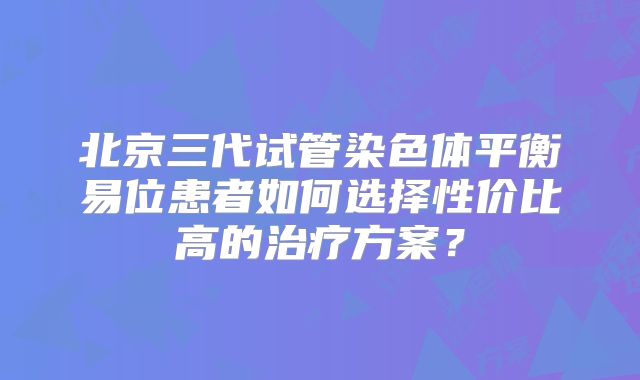 北京三代试管染色体平衡易位患者如何选择性价比高的治疗方案?