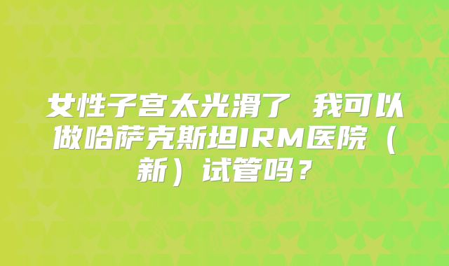 女性子宫太光滑了 我可以做哈萨克斯坦IRM医院(新)试管吗?