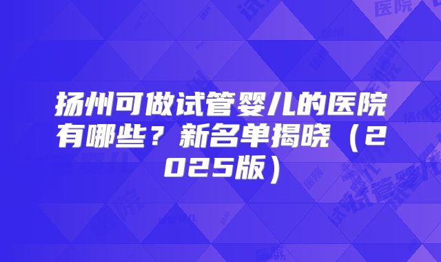 扬州可做试管婴儿的医院有哪些?新名单揭晓(2025版)