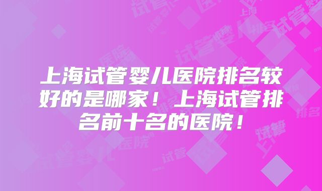 上海试管婴儿医院排名较好的是哪家！上海试管排名前十名的医院！