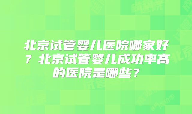 北京试管婴儿医院哪家好?北京试管婴儿成功率高的医院是哪些?
