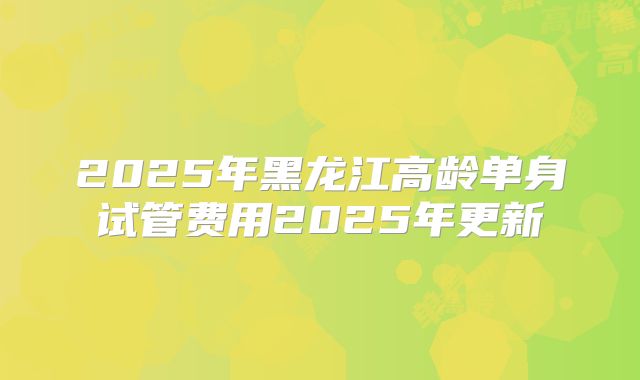 2025年黑龙江高龄单身试管费用2025年更新