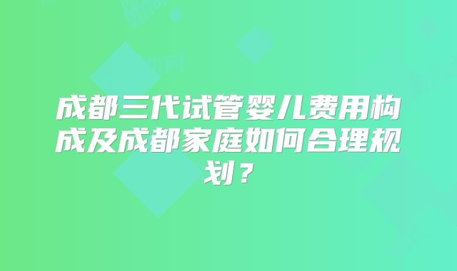 成都三代试管婴儿费用构成及成都家庭如何合理规划?