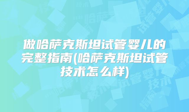 做哈萨克斯坦试管婴儿的完整指南(哈萨克斯坦试管技术怎么样)
