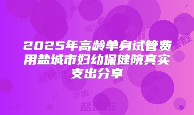 2025年高龄单身试管费用盐城市妇幼保健院真实支出分享