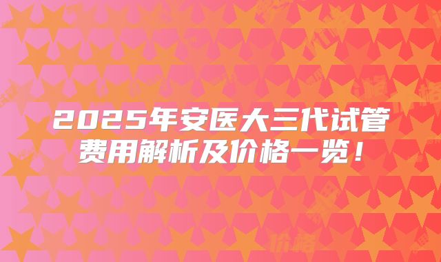 2025年安医大三代试管费用解析及价格一览！