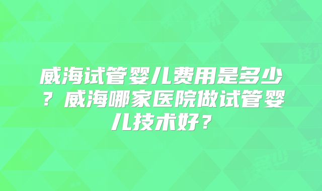 威海试管婴儿费用是多少?威海哪家医院做试管婴儿技术好?