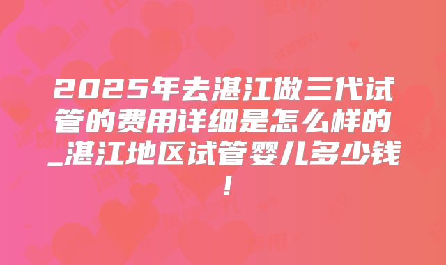 2025年去湛江做三代试管的费用详细是怎么样的_湛江地区试管婴儿多少钱!