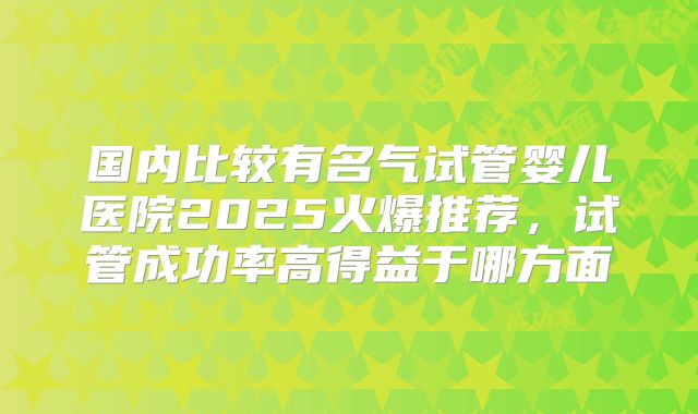 国内比较有名气试管婴儿医院2025火爆推荐,试管成功率高得益于哪方面