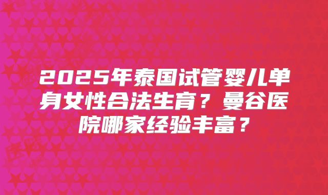 2025年泰国试管婴儿单身女性合法生育？曼谷医院哪家经验丰富？