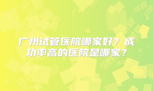广州试管医院哪家好？成功率高的医院是哪家？