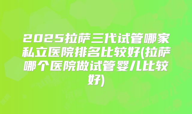 2025拉萨三代试管哪家私立医院排名比较好(拉萨哪个医院做试管婴儿比较好)