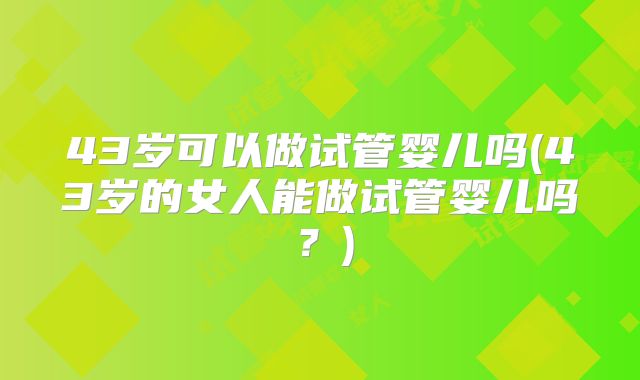 43岁可以做试管婴儿吗(43岁的女人能做试管婴儿吗?)