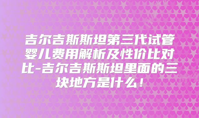 吉尔吉斯斯坦第三代试管婴儿费用解析及性价比对比-吉尔吉斯斯坦里面的三块地方是什么!