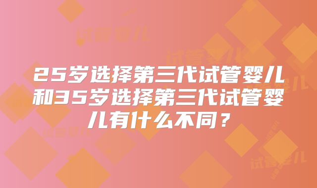25岁选择第三代试管婴儿和35岁选择第三代试管婴儿有什么不同？