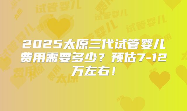 2025太原三代试管婴儿费用需要多少?预估7-12万左右!