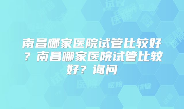 南昌哪家医院试管比较好？南昌哪家医院试管比较好？询问