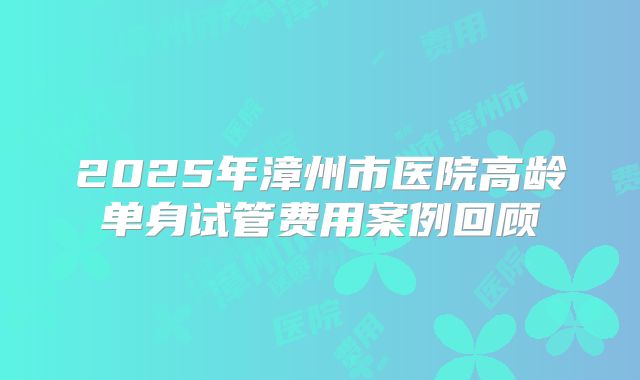 2025年漳州市医院高龄单身试管费用案例回顾