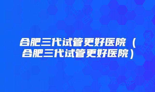 合肥三代试管更好医院(合肥三代试管更好医院)
