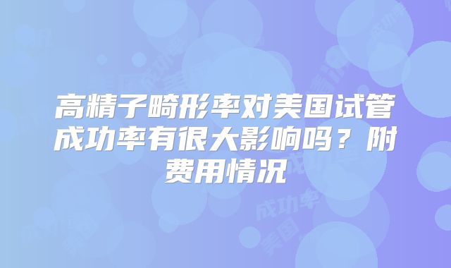高精子畸形率对美国试管成功率有很大影响吗？附费用情况