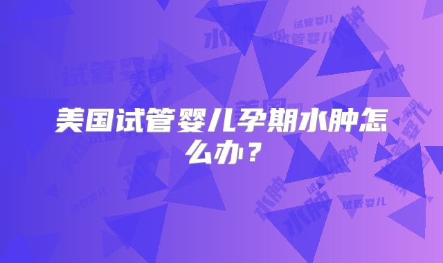 美国试管婴儿孕期水肿怎么办?