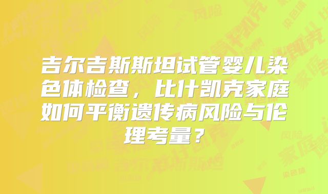 吉尔吉斯斯坦试管婴儿染色体检查，比什凯克家庭如何平衡遗传病风险与伦理考量？