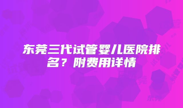 东莞三代试管婴儿医院排名？附费用详情
