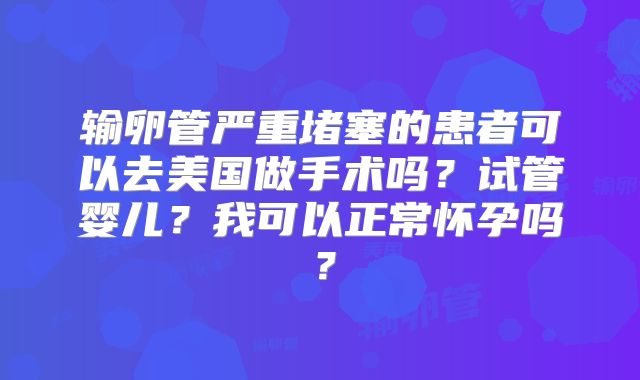 输卵管严重堵塞的患者可以去美国做手术吗？试管婴儿？我可以正常怀孕吗？