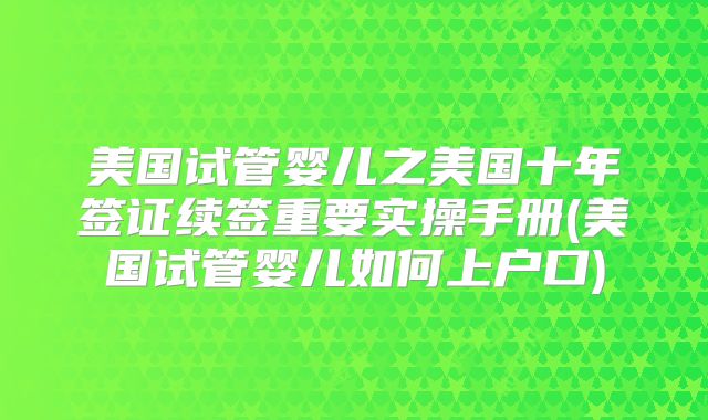 美国试管婴儿之美国十年签证续签重要实操手册(美国试管婴儿如何上户口)