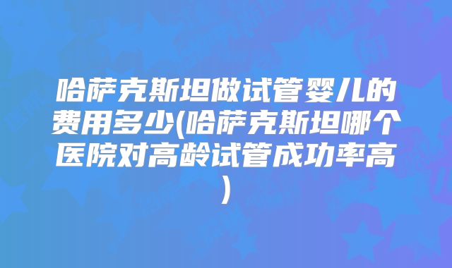 哈萨克斯坦做试管婴儿的费用多少(哈萨克斯坦哪个医院对高龄试管成功率高)