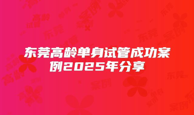 东莞高龄单身试管成功案例2025年分享