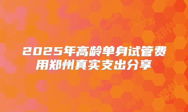 2025年高龄单身试管费用郑州真实支出分享