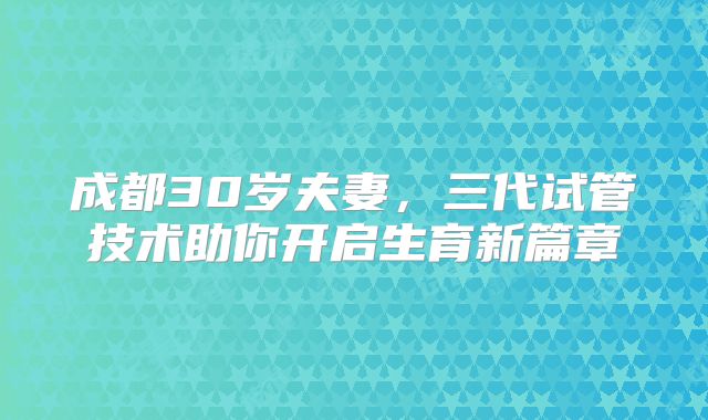成都30岁夫妻，三代试管技术助你开启生育新篇章