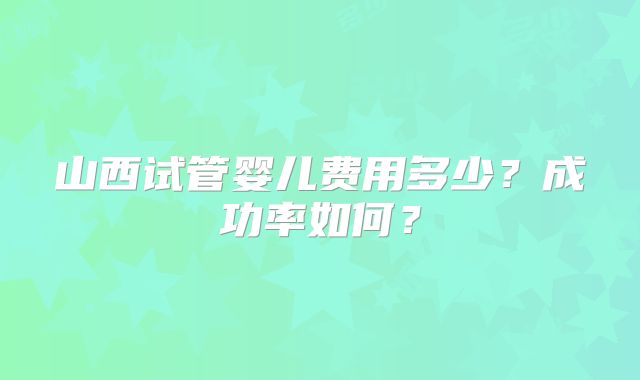 山西试管婴儿费用多少?成功率如何?