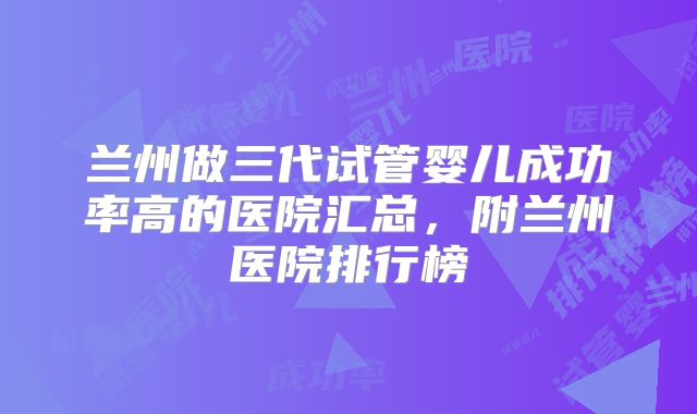 兰州做三代试管婴儿成功率高的医院汇总,附兰州医院排行榜