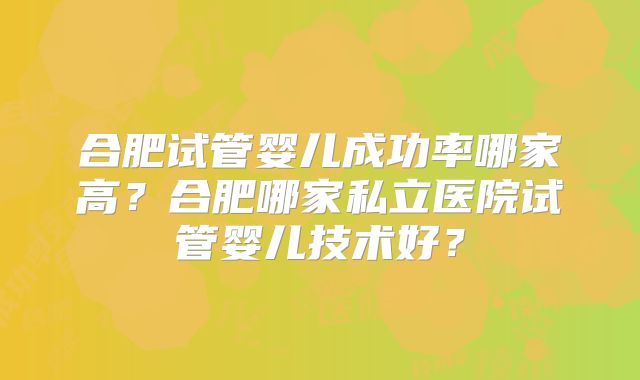 合肥试管婴儿成功率哪家高？合肥哪家私立医院试管婴儿技术好？