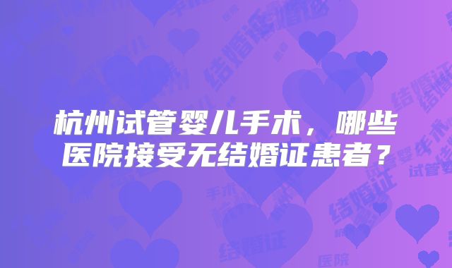 杭州试管婴儿手术,哪些医院接受无结婚证患者?