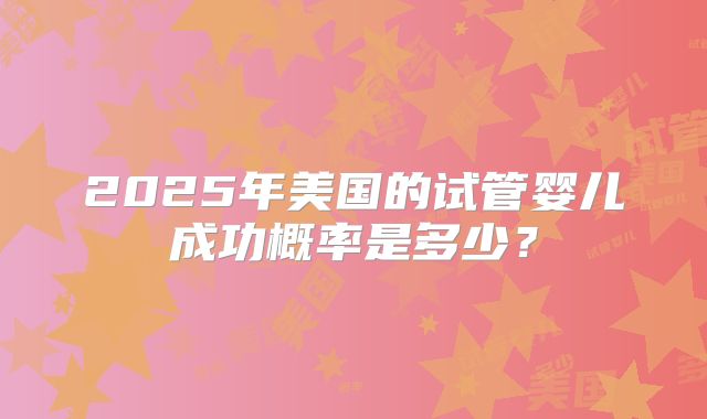 2025年美国的试管婴儿成功概率是多少？